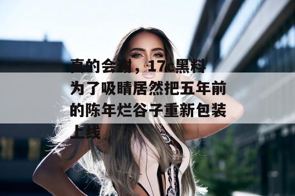 真的会谢,17c黑料为了吸睛居然把五年前的陈年烂谷子重新包装上线 真的会谢,17c黑料为了吸睛居然把五年前的陈年烂谷子重新包装上线