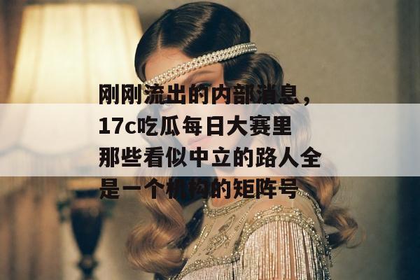 刚刚流出的内部消息，17c吃瓜每日大赛里那些看似中立的路人全是一个机构的矩阵号