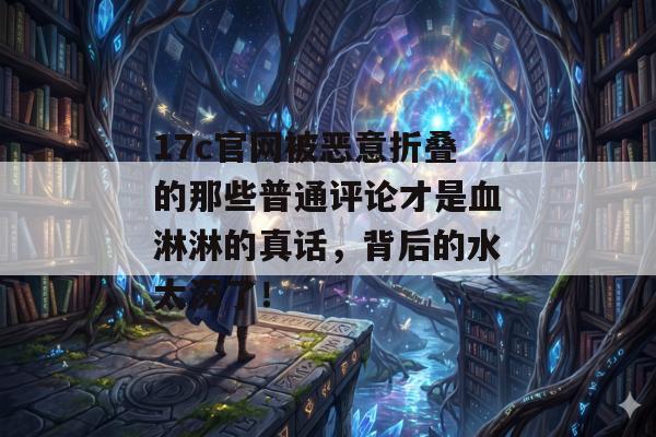 17c官网被恶意折叠的那些普通评论才是血淋淋的真话，背后的水太深了！