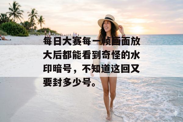 每日大赛每一帧画面放大后都能看到奇怪的水印暗号，不知道这回又要封多少号。