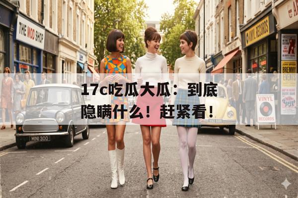 17c吃瓜大瓜：到底隐瞒什么！赶紧看！
