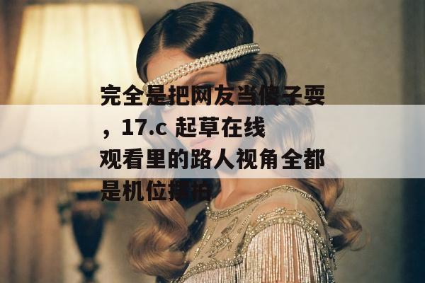 完全是把网友当傻子耍，17.c 起草在线观看里的路人视角全都是机位摆拍