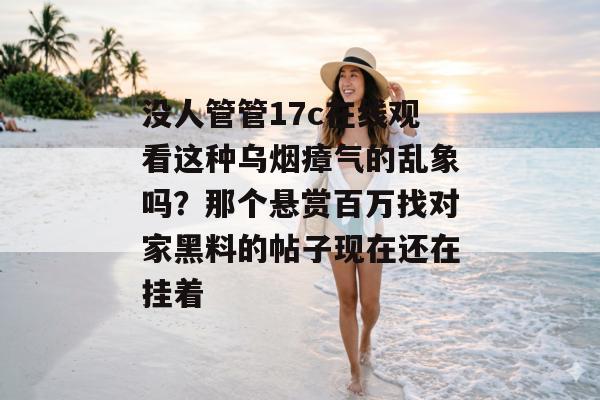 没人管管17c在线观看这种乌烟瘴气的乱象吗？那个悬赏百万找对家黑料的帖子现在还在挂着