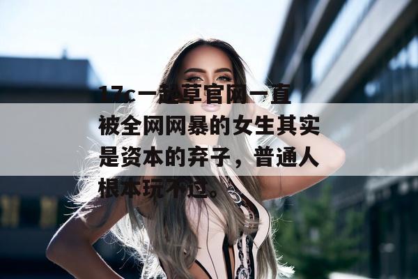 17c一起草官网一直被全网网暴的女生其实是资本的弃子，普通人根本玩不过。