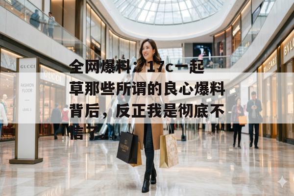 全网爆料：17c一起草那些所谓的良心爆料背后，反正我是彻底不信了。