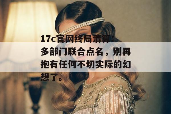 17c官网终局清算：多部门联合点名，别再抱有任何不切实际的幻想了。