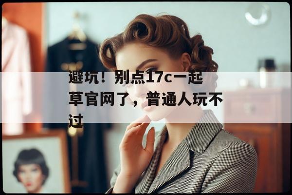 避坑！别点17c一起草官网了，普通人玩不过